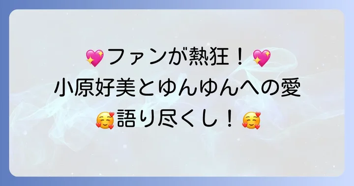 ファンが語る小原好美とゆんゆんへの熱い評価