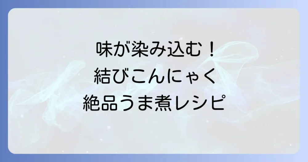 結びこんにゃくのうま煮を美味しく作るコツ！味が染み込む簡単レシピと下処理を徹底解説