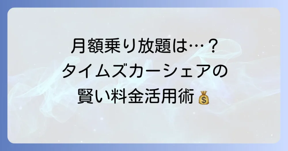 タイムズカーシェアに月額乗り放題プランは存在する？料金体系と賢い利用方法を徹底解説