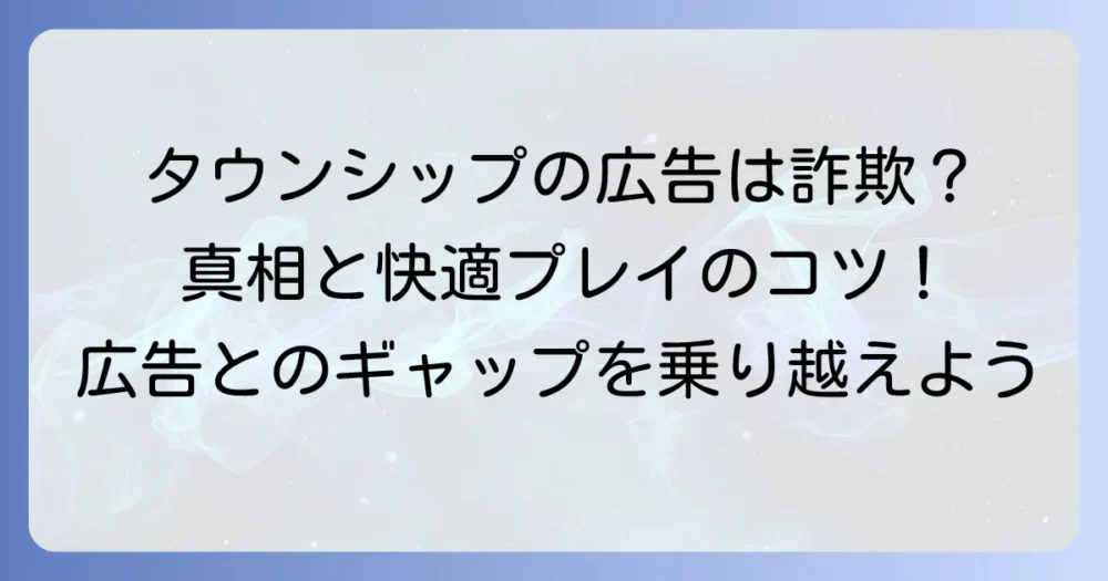 タウンシップの広告とゲーム内容が違うのはなぜ？その真相と快適に遊ぶコツを徹底解説