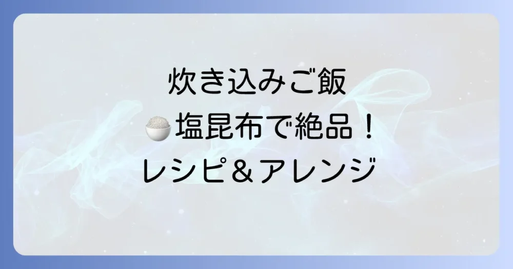 フジッコ塩昆布で炊き込みご飯！絶品レシピを徹底解説！簡単で美味しいアレンジも紹介