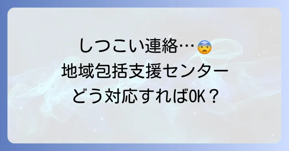 地域包括支援センターからのしつこい連絡の理由と適切な対処法を解説