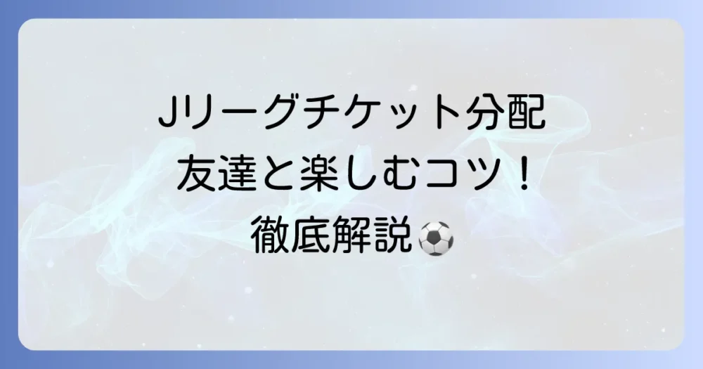 Jリーグチケットの分配方法を徹底解説！友達と観戦するコツと注意点
