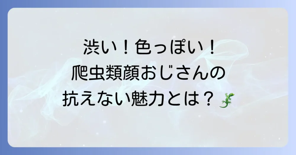 爬虫類顔の俳優おじさんが持つ魅力とは？特徴と人気俳優を徹底解説